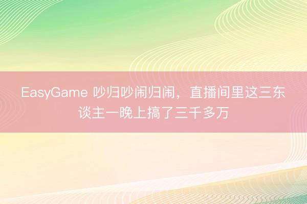EasyGame 吵归吵闹归闹，直播间里这三东谈主一晚上搞了三千多万