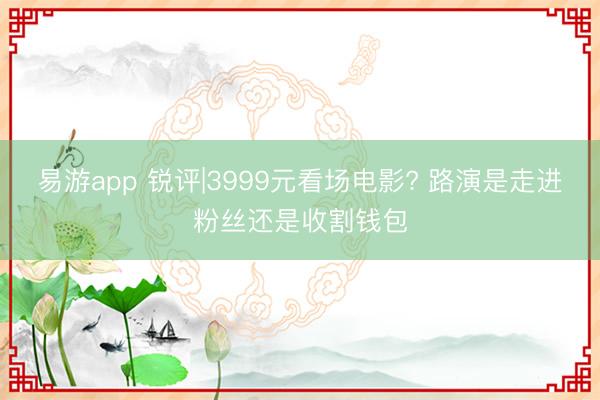 易游app 锐评|3999元看场电影? 路演是走进粉丝还是收割钱包