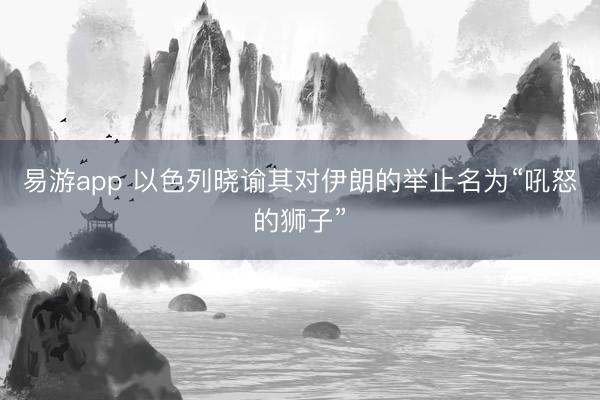 易游app 以色列晓谕其对伊朗的举止名为“吼怒的狮子”