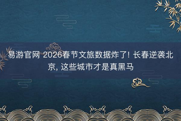易游官网 2026春节文旅数据炸了! 长春逆袭北京， 这些城市才是真黑马