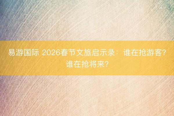易游国际 2026春节文旅启示录:谁在抢游客?谁在抢将来?