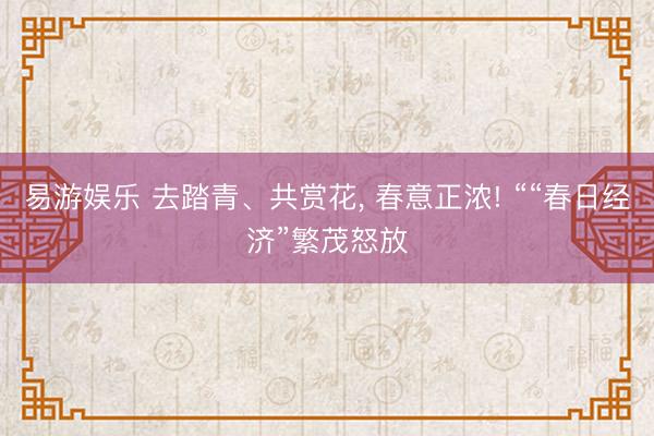 易游娱乐 去踏青、共赏花， 春意正浓! ““春日经济”繁茂怒放