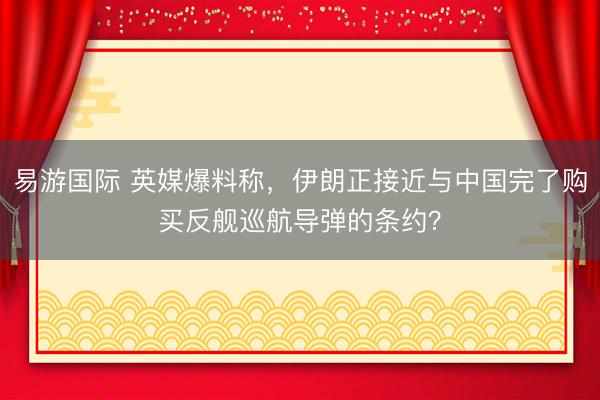 易游国际 英媒爆料称，伊朗正接近与中国完了购买反舰巡航导弹的条约？
