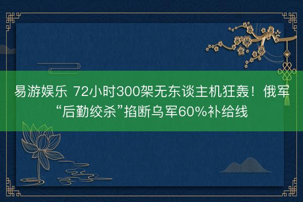 易游娱乐 72小时300架无东谈主机狂轰！俄军“后勤绞杀”掐断乌军60%补给线