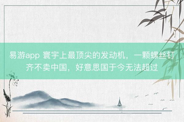易游app 寰宇上最顶尖的发动机，一颗螺丝钉齐不卖中国，好意思国于今无法超过