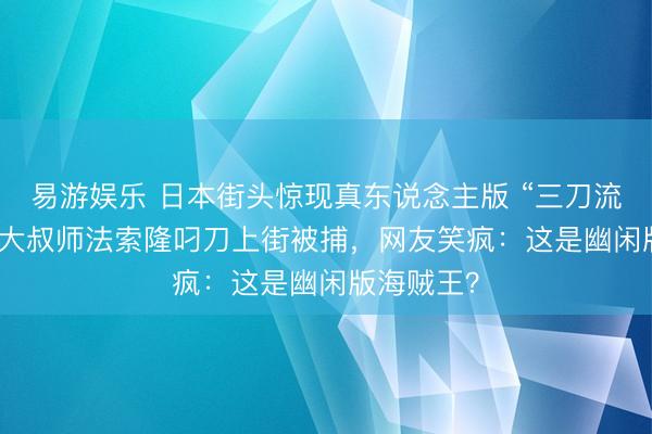 易游娱乐 日本街头惊现真东说念主版 “三刀流”！47 岁大叔师法索隆叼刀上街被捕，网友笑疯：这是幽闲版海贼王？