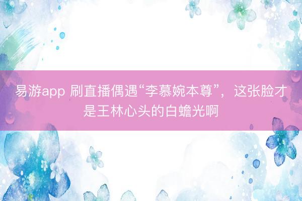 易游app 刷直播偶遇“李慕婉本尊”，这张脸才是王林心头的白蟾光啊