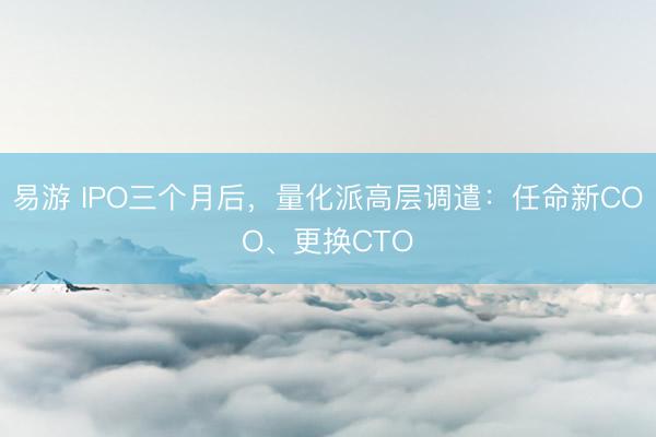 易游 IPO三个月后，量化派高层调遣：任命新COO、更换CTO