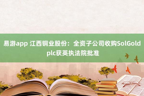 易游app 江西铜业股份：全资子公司收购SolGold plc获英执法院批准