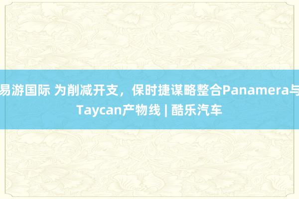 易游国际 为削减开支，保时捷谋略整合Panamera与Taycan产物线 | 酷乐汽车