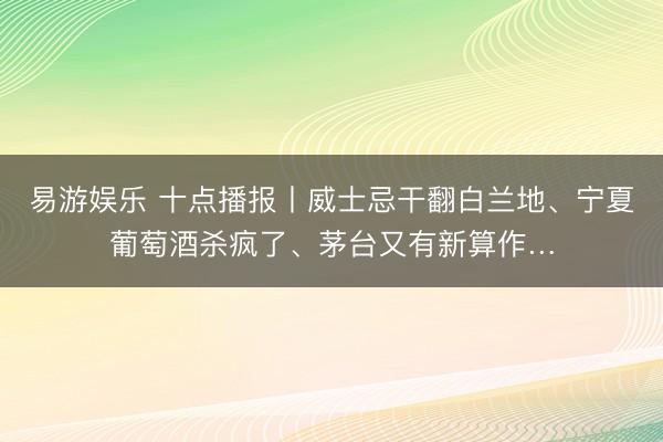 易游娱乐 十点播报丨威士忌干翻白兰地、宁夏葡萄酒杀疯了、茅台又有新算作…