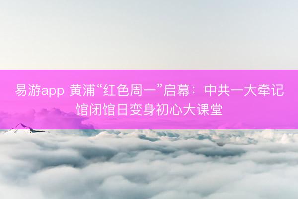 易游app 黄浦“红色周一”启幕：中共一大牵记馆闭馆日变身初心大课堂