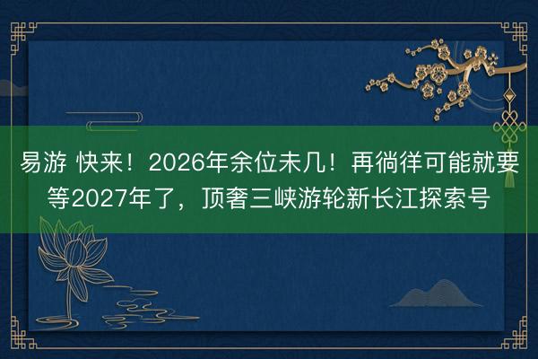 易游 快来！2026年余位未几！再徜徉可能就要等2027年了，顶奢三峡游轮新长江探索号