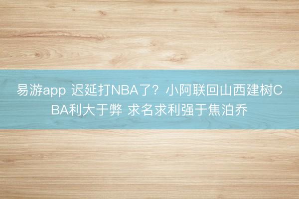 易游app 迟延打NBA了？小阿联回山西建树CBA利大于弊 求名求利强于焦泊乔