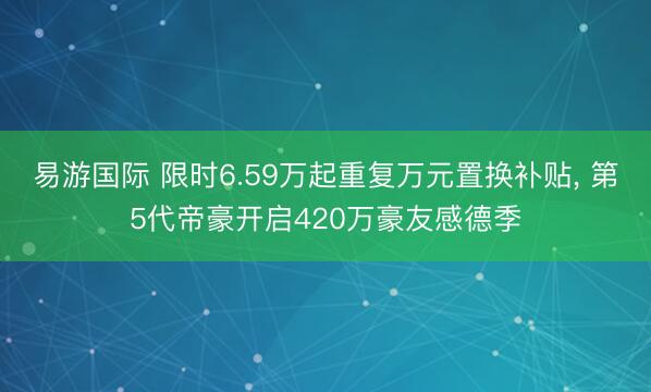 易游国际 限时6.59万起重复万元置换补贴， 第5代帝豪开启420万豪友感德季
