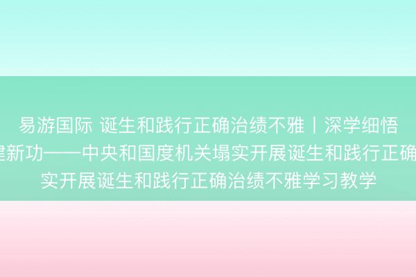 易游国际 诞生和践行正确治绩不雅丨深学细悟强党性 知行合一建新功——中央和国度机关塌实开展诞生和践行正确治绩不雅学习教学