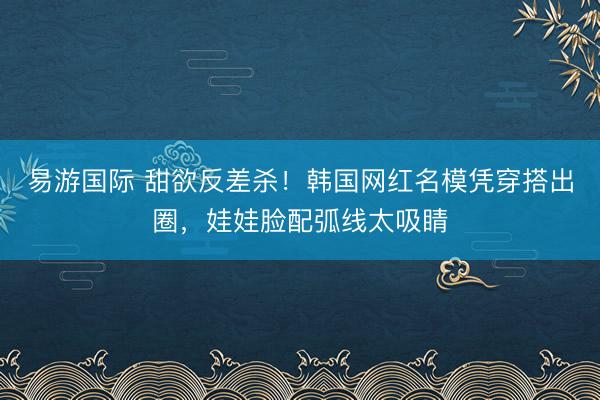 易游国际 甜欲反差杀！韩国网红名模凭穿搭出圈，娃娃脸配弧线太吸睛