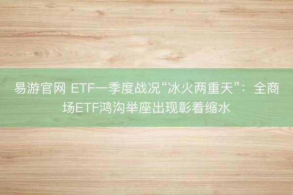 易游官网 ETF一季度战况“冰火两重天”:全商场ETF鸿沟举座出现彰着缩水