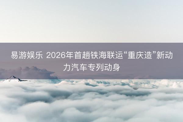 易游娱乐 2026年首趟铁海联运“重庆造”新动力汽车专列动身
