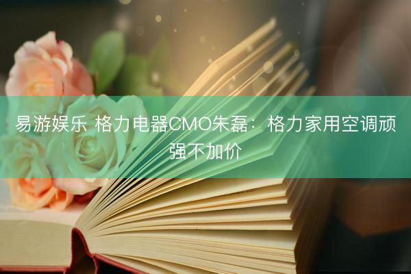 易游娱乐 格力电器CMO朱磊：格力家用空调顽强不加价
