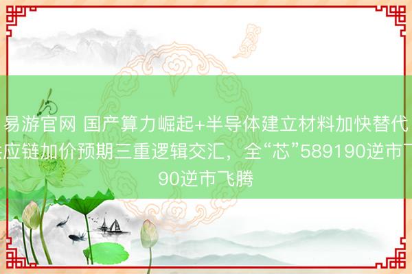 易游官网 国产算力崛起+半导体建立材料加快替代+供应链加价预期三重逻辑交汇，全“芯”589190逆市飞腾