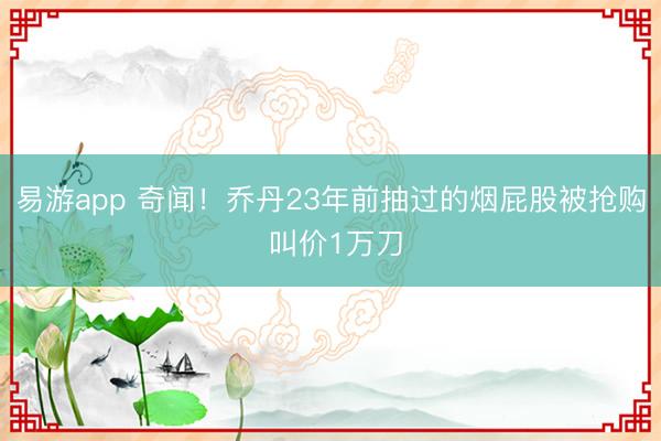 易游app 奇闻！乔丹23年前抽过的烟屁股被抢购 叫价1万刀