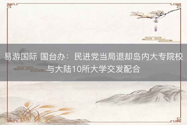易游国际 国台办：民进党当局退却岛内大专院校与大陆10所大学交发配合
