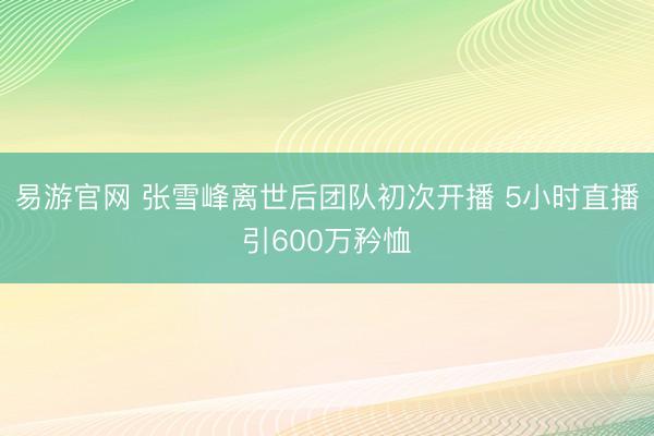 易游官网 张雪峰离世后团队初次开播 5小时直播引600万矜恤