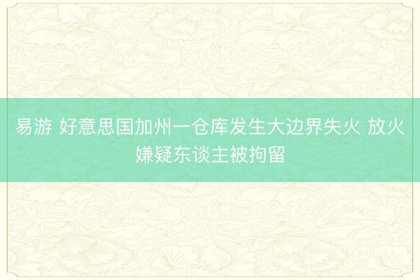 易游 好意思国加州一仓库发生大边界失火 放火嫌疑东谈主被拘留