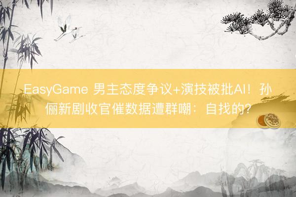 EasyGame 男主态度争议+演技被批AI！孙俪新剧收官催数据遭群嘲：自找的？