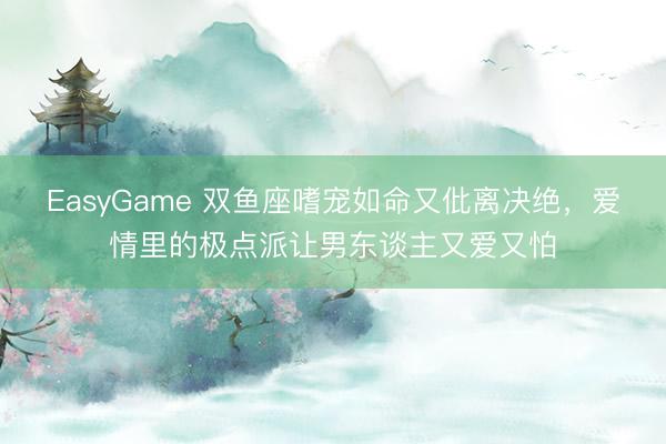 EasyGame 双鱼座嗜宠如命又仳离决绝，爱情里的极点派让男东谈主又爱又怕
