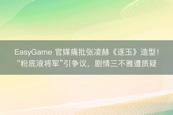 EasyGame 官媒痛批张凌赫《逐玉》造型!“粉底液将军”引争议,剧情三不雅遭质疑