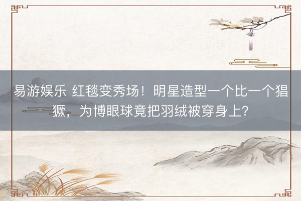 易游娱乐 红毯变秀场！明星造型一个比一个猖獗，为博眼球竟把羽绒被穿身上？