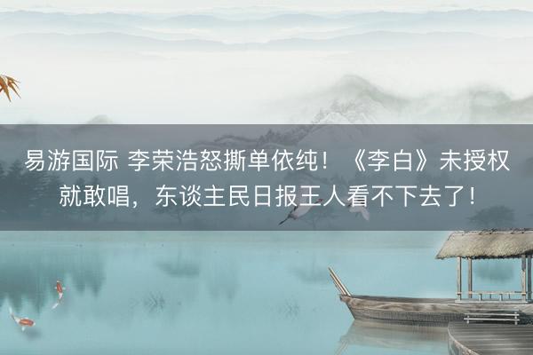 易游国际 李荣浩怒撕单依纯!《李白》未授权就敢唱,东谈主民日报王人看不下去了!