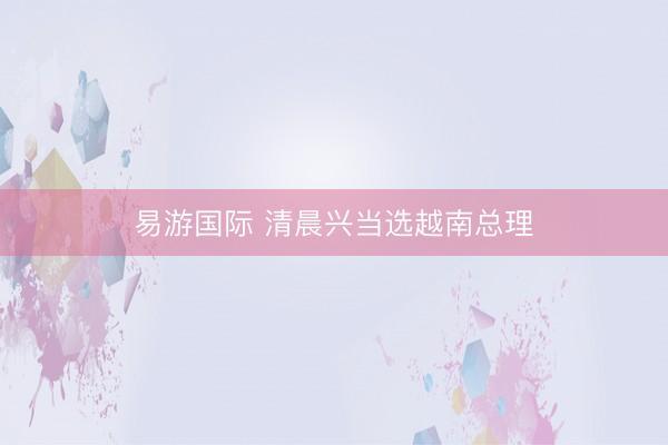 易游国际 清晨兴当选越南总理