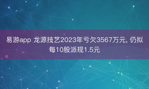 易游app 龙源技艺2023年亏欠3567万元， 仍拟每10股派现1.5元