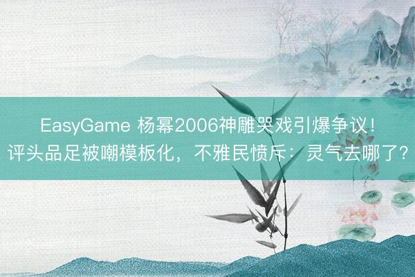 EasyGame 杨幂2006神雕哭戏引爆争议！评头品足被嘲模板化，不雅民愤斥：灵气去哪了？