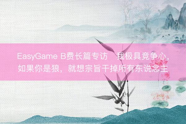 EasyGame B费长篇专访⭐我极具竞争心，如果你是狼，就想宗旨干掉所有东说念主
