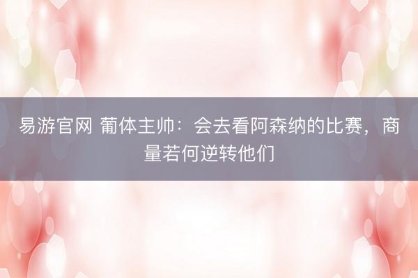 易游官网 葡体主帅：会去看阿森纳的比赛，商量若何逆转他们
