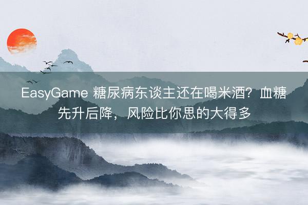 EasyGame 糖尿病东谈主还在喝米酒?血糖先升后降,风险比你思的大得多