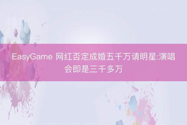 EasyGame 网红否定成婚五千万请明星:演唱会即是三千多万