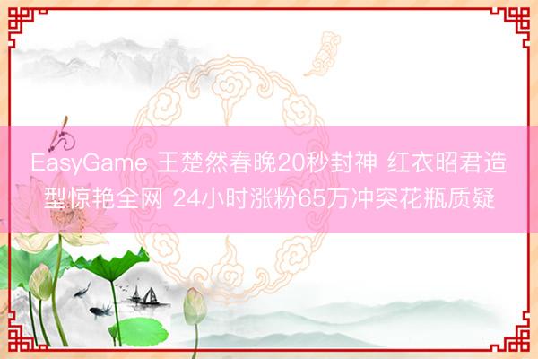 EasyGame 王楚然春晚20秒封神 红衣昭君造型惊艳全网 24小时涨粉65万冲突花瓶质疑