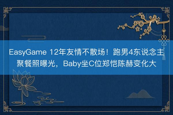 EasyGame 12年友情不散场！跑男4东说念主聚餐照曝光，Baby坐C位郑恺陈赫变化大