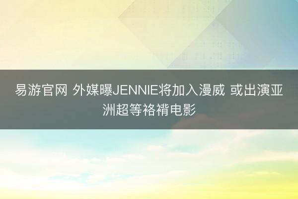 易游官网 外媒曝JENNIE将加入漫威 或出演亚洲超等袼褙电影