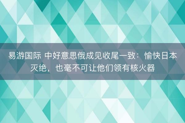 易游国际 中好意思俄成见收尾一致：愉快日本灭绝，也毫不可让他们领有核火器