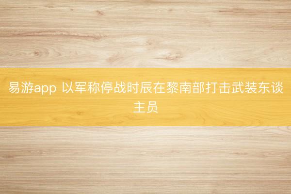 易游app 以军称停战时辰在黎南部打击武装东谈主员
