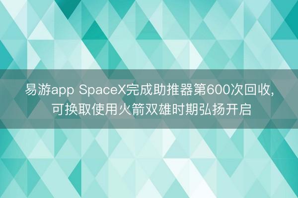 易游app SpaceX完成助推器第600次回收， 可换取使用火箭双雄时期弘扬开启