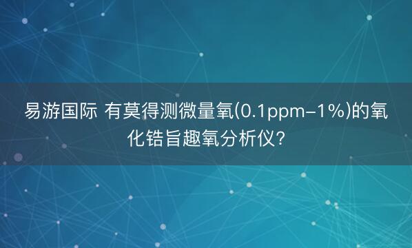 易游国际 有莫得测微量氧(0.1ppm-1%)的氧化锆旨趣氧分析仪?