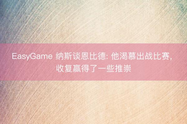 EasyGame 纳斯谈恩比德: 他渴慕出战比赛， 收复赢得了一些推崇