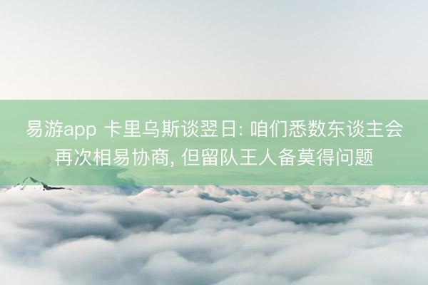 易游app 卡里乌斯谈翌日: 咱们悉数东谈主会再次相易协商， 但留队王人备莫得问题